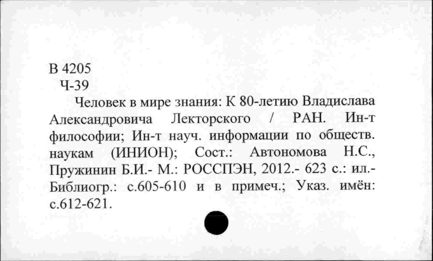 ﻿В 4205
4-39
Человек в мире знания: К 80-летию Владислава Александровича Лекторского / РАН. Ин-т философии; Ин-т науч, информации по обществ, наукам (ИНИОН); Сост.: Автономова Н.С., Пружинин Б.И,- М.: РОССПЭН, 2012,- 623 с.: ил,-Библиогр.: с.605-610 и в примеч.; Указ, имён: с.612-621.